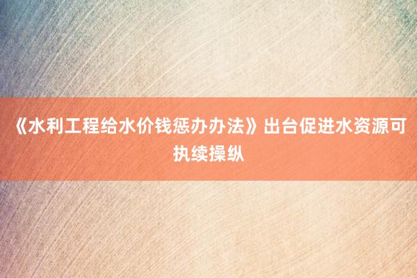 《水利工程给水价钱惩办办法》出台促进水资源可执续操纵
