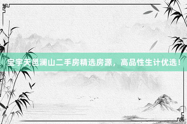 宝宇天邑澜山二手房精选房源，高品性生计优选！